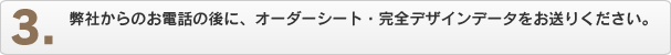 弊社からのお電話の後に、オーダーシート・完全デザインデータをお送りください。